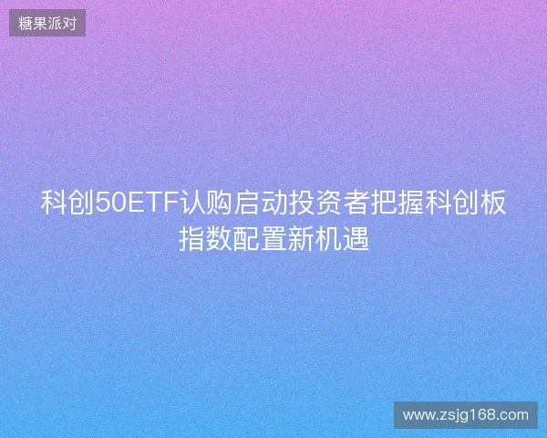 科创50ETF认购启动投资者把握科创板指数配置新机遇 科创50ETF认购启动投资者把握科创板指数配置新机遇