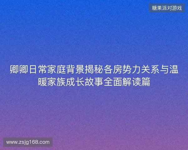 卿卿日常家庭背景揭秘各房势力关系与温暖家族成长故事全面解读篇 卿卿日常家庭背景揭秘各房势力关系与温暖家族成长故事全面解读篇